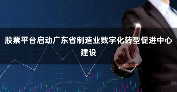 股票平台启动广东省制造业数字化转型促进中心建设