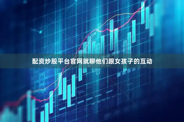 配资炒股平台官网就聊他们跟女孩子的互动