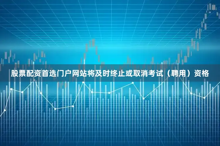 股票配资首选门户网站将及时终止或取消考试（聘用）资格