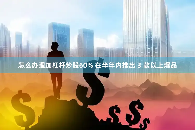 怎么办理加杠杆炒股60% 在半年内推出 3 款以上爆品