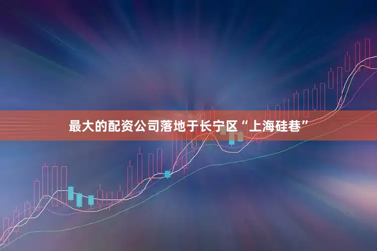 最大的配资公司落地于长宁区“上海硅巷”