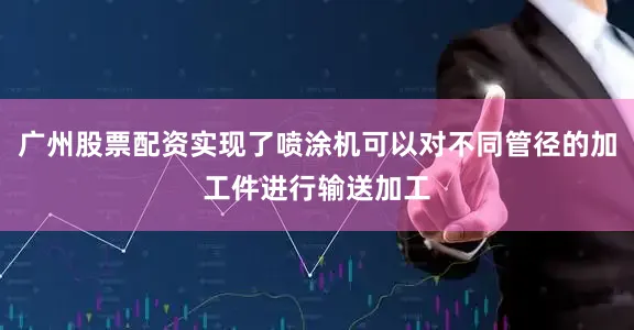 广州股票配资实现了喷涂机可以对不同管径的加工件进行输送加工