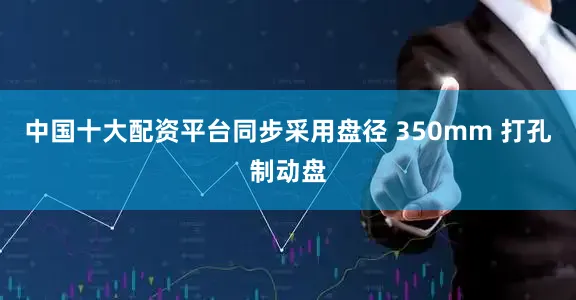 中国十大配资平台同步采用盘径 350mm 打孔制动盘