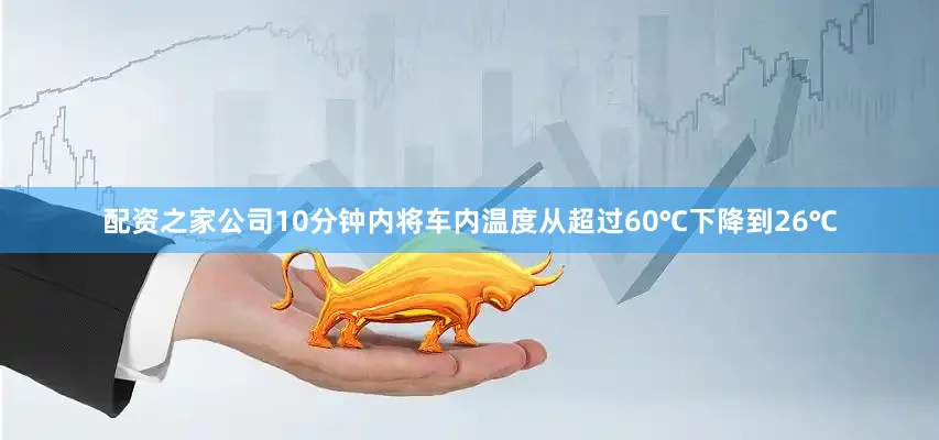 配资之家公司10分钟内将车内温度从超过60℃下降到26℃