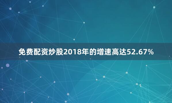 免费配资炒股2018年的增速高达52.67%
