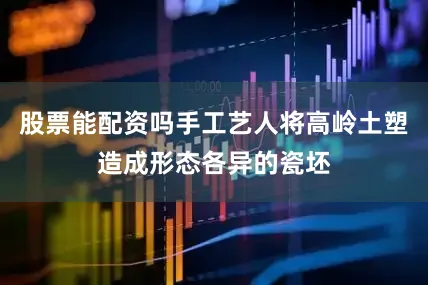 股票能配资吗手工艺人将高岭土塑造成形态各异的瓷坯