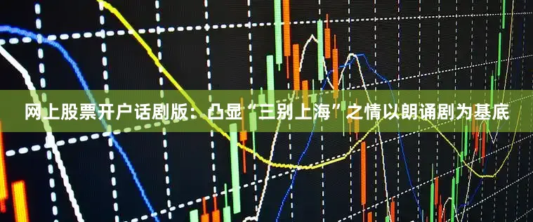 网上股票开户话剧版：凸显“三别上海”之情以朗诵剧为基底